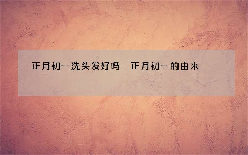 正月初一洗头发好吗 正月初一的由来